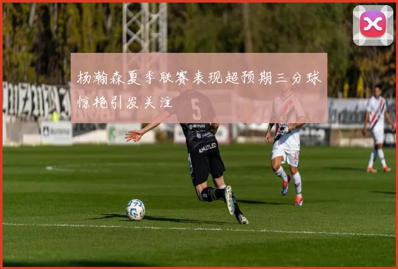 杨瀚森夏季联赛表现超预期三分球惊艳引发关注