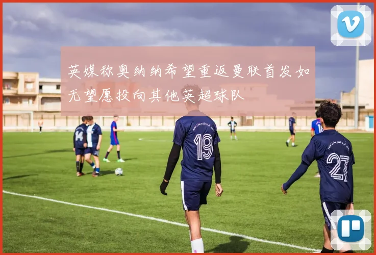 英媒称奥纳纳希望重返曼联首发如无望愿投向其他英超球队