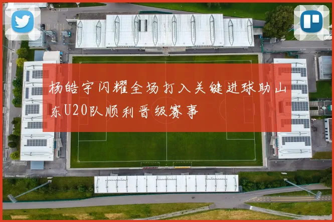 杨皓宇闪耀全场打入关键进球助山东U20队顺利晋级赛事