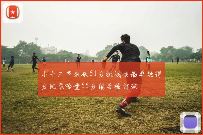 小卡三节狂砍51分挑战快船单场得分纪录哈登55分能否被打破