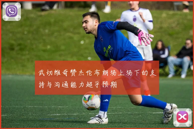 武切维奇赞杰伦布朗场上场下的支持与沟通能力超乎预期