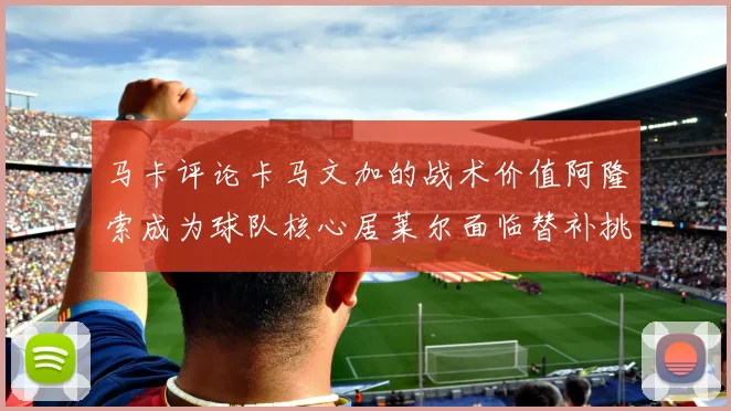 马卡评论卡马文加的战术价值阿隆索成为球队核心居莱尔面临替补挑战
