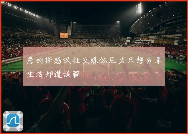 詹姆斯感叹社交媒体压力只想分享生活却遭误解