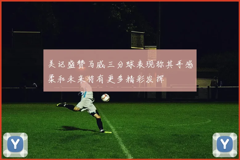 美记盛赞马威三分球表现称其手感柔和未来将有更多精彩发挥