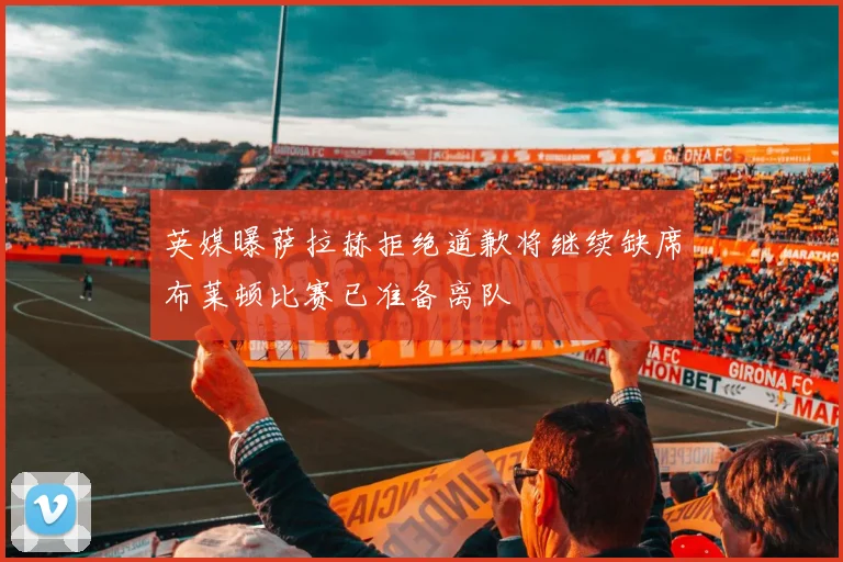 英媒曝萨拉赫拒绝道歉将继续缺席布莱顿比赛已准备离队