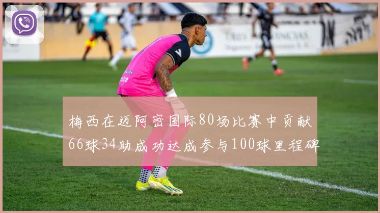 梅西在迈阿密国际80场比赛中贡献66球34助成功达成参与100球里程碑