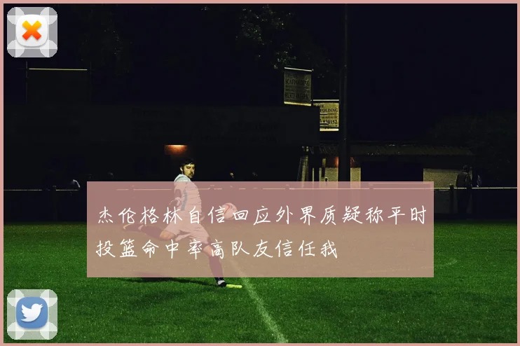 杰伦格林自信回应外界质疑称平时投篮命中率高队友信任我