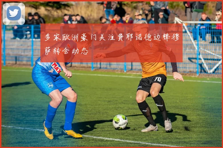 多家欧洲豪门关注费耶诺德边锋穆萨转会动态