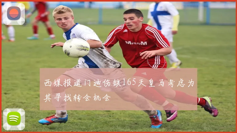 西媒报道门迪伤缺165天皇马考虑为其寻找转会机会