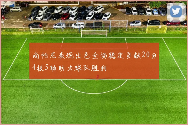 尚帕尼表现出色全场稳定贡献20分4板5助助力球队胜利