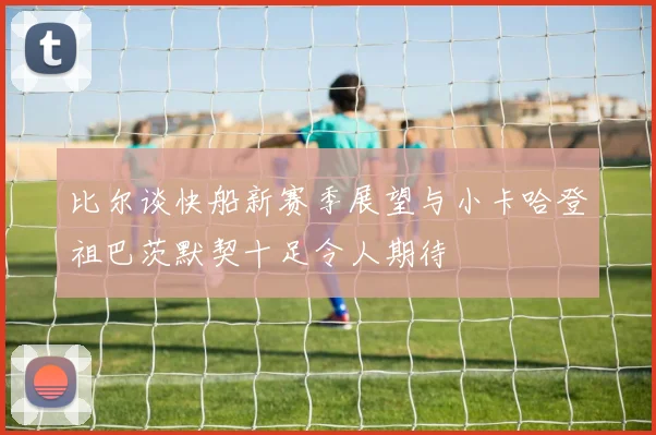 比尔谈快船新赛季展望与小卡哈登祖巴茨默契十足令人期待