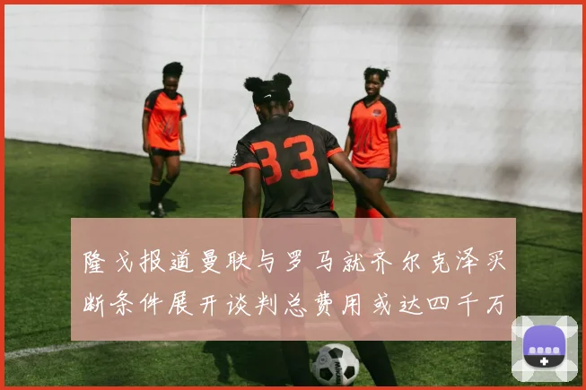隆戈报道曼联与罗马就齐尔克泽买断条件展开谈判总费用或达四千万欧元