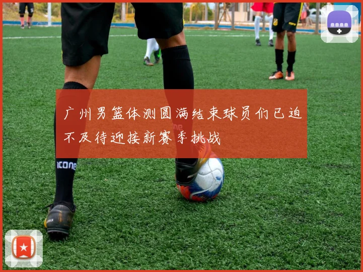 广州男篮体测圆满结束球员们已迫不及待迎接新赛季挑战