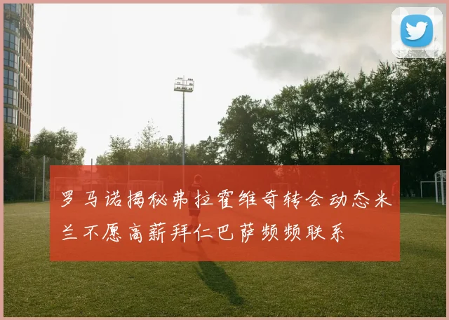 罗马诺揭秘弗拉霍维奇转会动态米兰不愿高薪拜仁巴萨频频联系