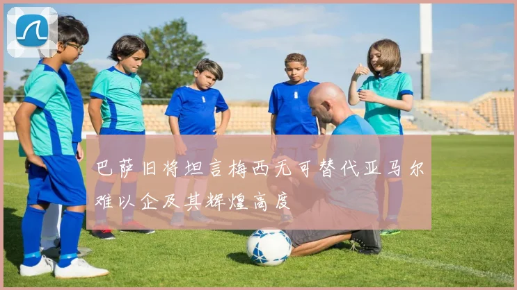 巴萨旧将坦言梅西无可替代亚马尔难以企及其辉煌高度