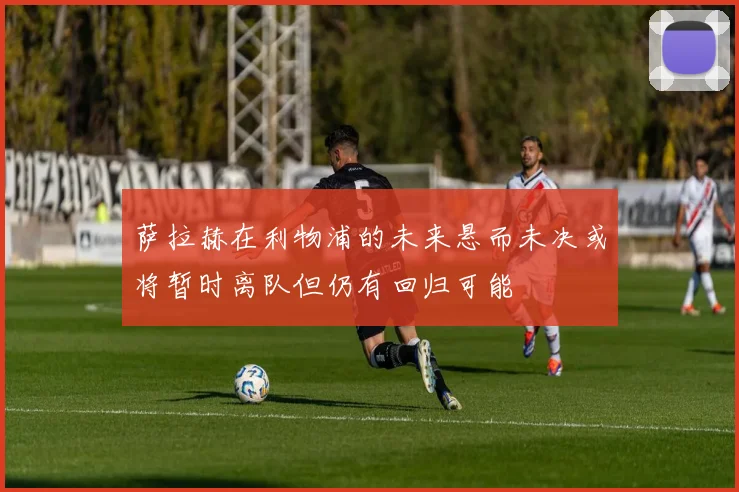萨拉赫在利物浦的未来悬而未决或将暂时离队但仍有回归可能