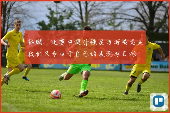韩鹏：比赛中提升强度与海港无关我们只专注于自己的表现与目标