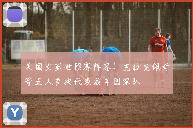 美国女篮世预赛阵容！克拉克佩奇等五人首次代表成年国家队