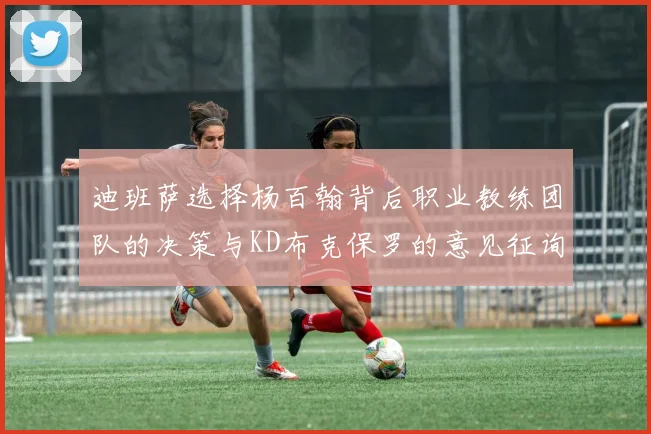迪班萨选择杨百翰背后职业教练团队的决策与KD布克保罗的意见征询
