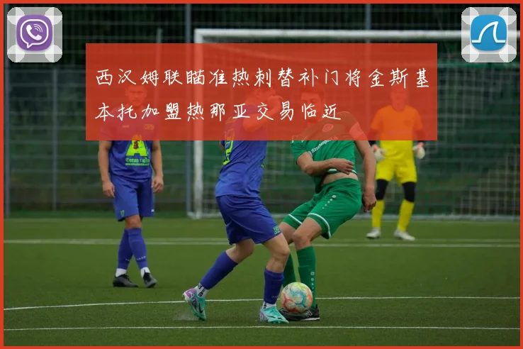西汉姆联瞄准热刺替补门将金斯基本托加盟热那亚交易临近