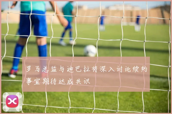 罗马总监与迪巴拉将深入讨论续约事宜期待达成共识