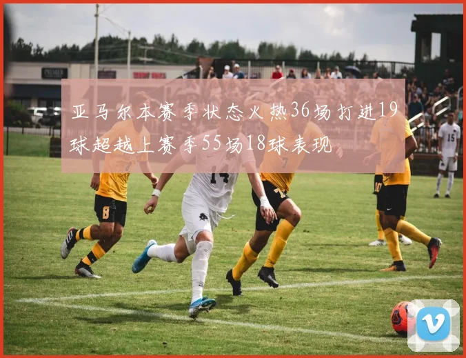 亚马尔本赛季状态火热36场打进19球超越上赛季55场18球表现
