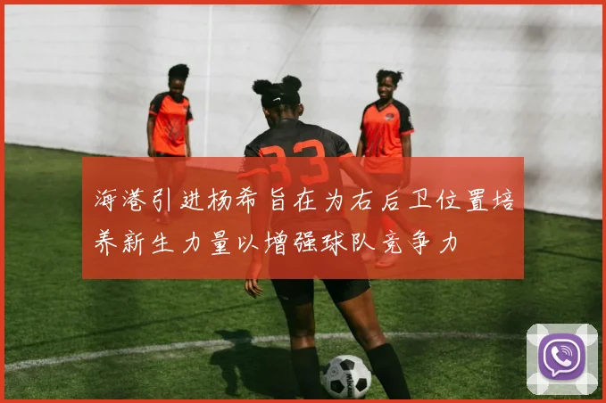 海港引进杨希旨在为右后卫位置培养新生力量以增强球队竞争力