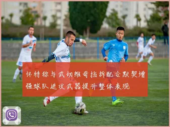 怀特称与武切维奇挡拆配合默契增强球队进攻武器提升整体表现