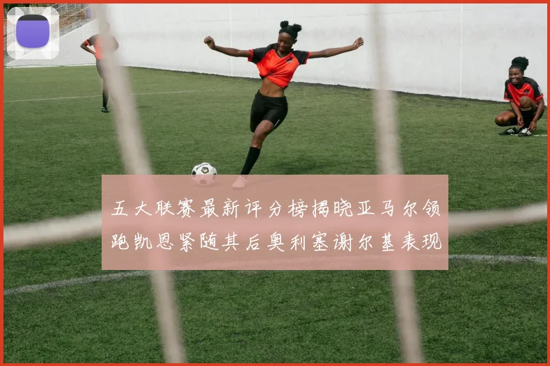 五大联赛最新评分榜揭晓亚马尔领跑凯恩紧随其后奥利塞谢尔基表现亮眼