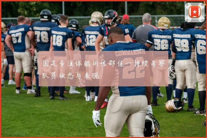 国足专注体能训练邵佳一持续考察队员状态与表现