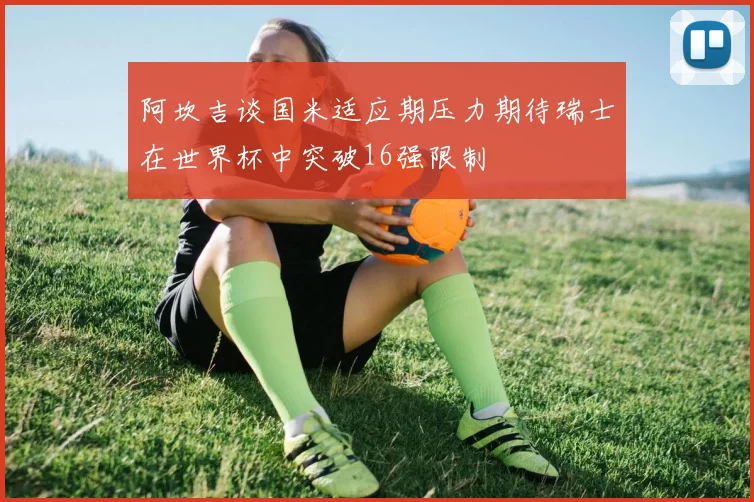 阿坎吉谈国米适应期压力期待瑞士在世界杯中突破16强限制