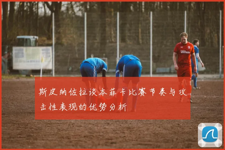 斯皮纳佐拉谈本菲卡比赛节奏与攻击性表现的优势分析