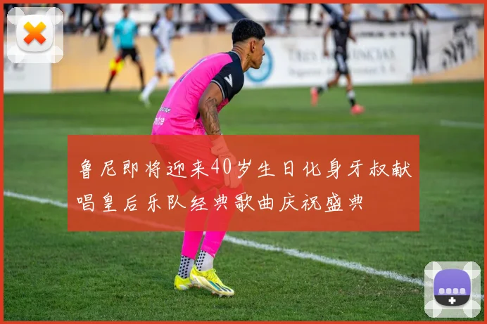 鲁尼即将迎来40岁生日化身牙叔献唱皇后乐队经典歌曲庆祝盛典