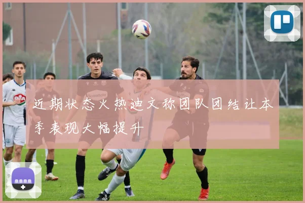 近期状态火热迪文称团队团结让本季表现大幅提升