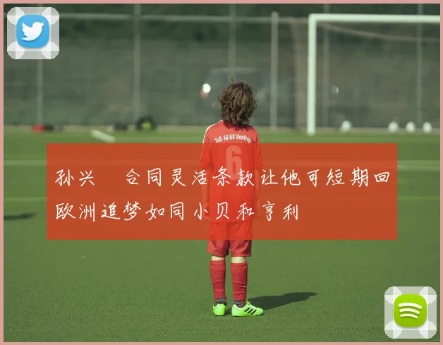 孙兴慜合同灵活条款让他可短期回欧洲追梦如同小贝和亨利