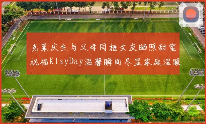 克莱庆生与父母同框女友晒照甜蜜祝福KlayDay温馨瞬间尽显家庭温暖